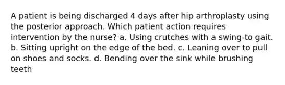 A patient is being discharged 4 days after hip arthroplasty using the posterior approach. Which patient action requires intervention by the nurse? a. Using crutches with a swing-to gait. b. Sitting upright on the edge of the bed. c. Leaning over to pull on shoes and socks. d. Bending over the sink while brushing teeth