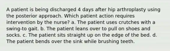 A patient is being discharged 4 days after hip arthroplasty using the posterior approach. Which patient action requires intervention by the nurse? a. The patient uses crutches with a swing-to gait. b. The patient leans over to pull on shoes and socks. c. The patient sits straight up on the edge of the bed. d. The patient bends over the sink while brushing teeth.