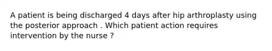 A patient is being discharged 4 days after hip arthroplasty using the posterior approach . Which patient action requires intervention by the nurse ?