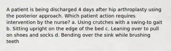 A patient is being discharged 4 days after hip arthroplasty using the posterior approach. Which patient action requires intervention by the nurse? a. Using crutches with a swing-to gait b. Sitting upright on the edge of the bed c. Leaning over to pull on shoes and socks d. Bending over the sink while brushing teeth