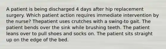 A patient is being discharged 4 days after hip replacement surgery. Which patient action requires immediate intervention by the nurse? Thepatient uses crutches with a swing-to gait. The patient bends over the sink while brushing teeth. The patient leans over to pull shoes and socks on. The patient sits straight up on the edge of the bed.