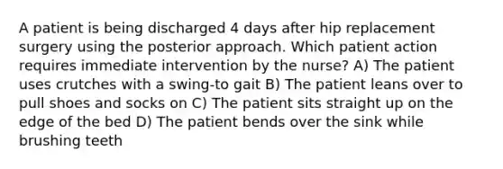 A patient is being discharged 4 days after hip replacement surgery using the posterior approach. Which patient action requires immediate intervention by the nurse? A) The patient uses crutches with a swing-to gait B) The patient leans over to pull shoes and socks on C) The patient sits straight up on the edge of the bed D) The patient bends over the sink while brushing teeth