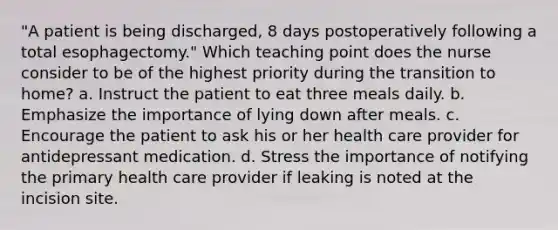 "A patient is being discharged, 8 days postoperatively following a total esophagectomy." Which teaching point does the nurse consider to be of the highest priority during the transition to home? a. Instruct the patient to eat three meals daily. b. Emphasize the importance of lying down after meals. c. Encourage the patient to ask his or her health care provider for antidepressant medication. d. Stress the importance of notifying the primary health care provider if leaking is noted at the incision site.