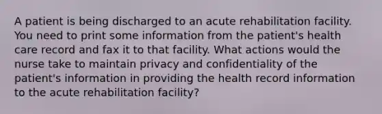 A patient is being discharged to an acute rehabilitation facility. You need to print some information from the patient's health care record and fax it to that facility. What actions would the nurse take to maintain privacy and confidentiality of the patient's information in providing the health record information to the acute rehabilitation facility?