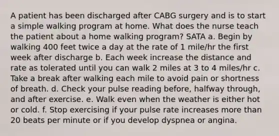 A patient has been discharged after CABG surgery and is to start a simple walking program at home. What does the nurse teach the patient about a home walking program? SATA a. Begin by walking 400 feet twice a day at the rate of 1 mile/hr the first week after discharge b. Each week increase the distance and rate as tolerated until you can walk 2 miles at 3 to 4 miles/hr c. Take a break after walking each mile to avoid pain or shortness of breath. d. Check your pulse reading before, halfway through, and after exercise. e. Walk even when the weather is either hot or cold. f. Stop exercising if your pulse rate increases more than 20 beats per minute or if you develop dyspnea or angina.