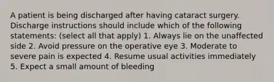 A patient is being discharged after having cataract surgery. Discharge instructions should include which of the following statements: (select all that apply) 1. Always lie on the unaffected side 2. Avoid pressure on the operative eye 3. Moderate to severe pain is expected 4. Resume usual activities immediately 5. Expect a small amount of bleeding