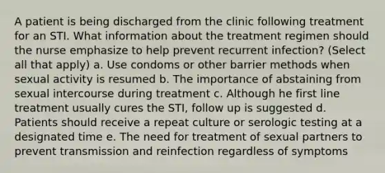 A patient is being discharged from the clinic following treatment for an STI. What information about the treatment regimen should the nurse emphasize to help prevent recurrent infection? (Select all that apply) a. Use condoms or other barrier methods when sexual activity is resumed b. The importance of abstaining from sexual intercourse during treatment c. Although he first line treatment usually cures the STI, follow up is suggested d. Patients should receive a repeat culture or serologic testing at a designated time e. The need for treatment of sexual partners to prevent transmission and reinfection regardless of symptoms