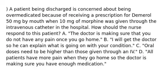 ) A patient being discharged is concerned about being overmedicated because of receiving a prescription for Demerol 50 mg by mouth when 10 mg of morphine was given through the intravenous catheter in the hospital. How should the nurse respond to this patient? A. "The doctor is making sure that you do not have any pain once you go home." B. "I will get the doctor so he can explain what is going on with your condition." C. "Oral doses need to be higher than those given through an IV." D. "All patients have more pain when they go home so the doctor is making sure you have enough medication."