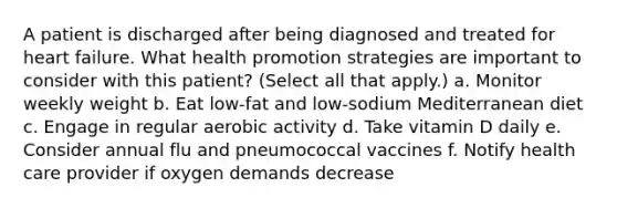 A patient is discharged after being diagnosed and treated for heart failure. What health promotion strategies are important to consider with this patient? (Select all that apply.) a. Monitor weekly weight b. Eat low-fat and low-sodium Mediterranean diet c. Engage in regular aerobic activity d. Take vitamin D daily e. Consider annual flu and pneumococcal vaccines f. Notify health care provider if oxygen demands decrease