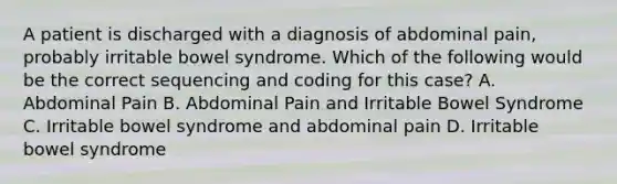 A patient is discharged with a diagnosis of abdominal pain, probably irritable bowel syndrome. Which of the following would be the correct sequencing and coding for this case? A. Abdominal Pain B. Abdominal Pain and Irritable Bowel Syndrome C. Irritable bowel syndrome and abdominal pain D. Irritable bowel syndrome