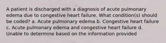 A patient is discharged with a diagnosis of acute pulmonary edema due to congestive heart failure. What condition(s) should be coded? a. Acute pulmonary edema b. Congestive heart failure c. Acute pulmonary edema and congestive heart failure d. Unable to determine based on the information provided