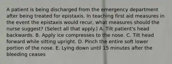 A patient is being discharged from the emergency department after being treated for epistaxis. In teaching first aid measures in the event the epistaxis would recur, what measures should the nurse suggest? (Select all that apply.) A. Tilt patient's head backwards. B. Apply ice compresses to the nose. C. Tilt head forward while sitting upright. D. Pinch the entire soft lower portion of the nose. E. Lying down until 15 minutes after the bleeding ceases