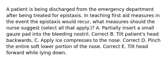 A patient is being discharged from the emergency department after being treated for epistaxis. In teaching first aid measures in the event the epistaxis would recur, what measures should the nurse suggest (select all that apply.)? A. Partially insert a small gauze pad into the bleeding nostril. Correct B. Tilt patient's head backwards. C. Apply ice compresses to the nose. Correct D. Pinch the entire soft lower portion of the nose. Correct E. Tilt head forward while lying down.