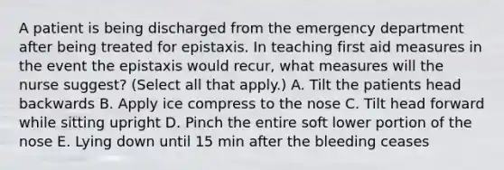 A patient is being discharged from the emergency department after being treated for epistaxis. In teaching first aid measures in the event the epistaxis would recur, what measures will the nurse suggest? (Select all that apply.) A. Tilt the patients head backwards B. Apply ice compress to the nose C. Tilt head forward while sitting upright D. Pinch the entire soft lower portion of the nose E. Lying down until 15 min after the bleeding ceases