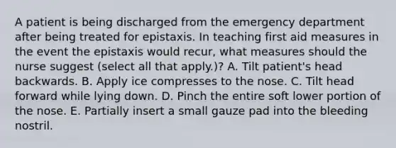 A patient is being discharged from the emergency department after being treated for epistaxis. In teaching first aid measures in the event the epistaxis would recur, what measures should the nurse suggest (select all that apply.)? A. Tilt patient's head backwards. B. Apply ice compresses to the nose. C. Tilt head forward while lying down. D. Pinch the entire soft lower portion of the nose. E. Partially insert a small gauze pad into the bleeding nostril.