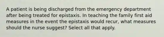 A patient is being discharged from the emergency department after being treated for epistaxis. In teaching the family first aid measures in the event the epistaxis would recur, what measures should the nurse suggest? Select all that apply.