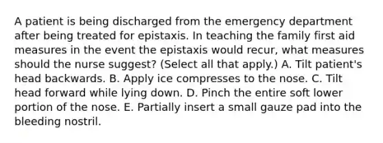 A patient is being discharged from the emergency department after being treated for epistaxis. In teaching the family first aid measures in the event the epistaxis would recur, what measures should the nurse suggest? (Select all that apply.) A. Tilt patient's head backwards. B. Apply ice compresses to the nose. C. Tilt head forward while lying down. D. Pinch the entire soft lower portion of the nose. E. Partially insert a small gauze pad into the bleeding nostril.