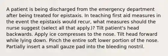 A patient is being discharged from the emergency department after being treated for epistaxis. In teaching first aid measures in the event the epistaxis would recur, what measures should the nurse suggest (select all that apply.)? Tilt patient's head backwards. Apply ice compresses to the nose. Tilt head forward while lying down. Pinch the entire soft lower portion of the nose. Partially insert a small gauze pad into the bleeding nostril.