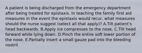 A patient is being discharged from the emergency department after being treated for epistaxis. In teaching the family first aid measures in the event the epistaxis would recur, what measures should the nurse suggest (select all that apply)? A.Tilt patient's head backwards. B.Apply ice compresses to the nose. C.Tilt head forward while lying down. D.Pinch the entire soft lower portion of the nose. E.Partially insert a small gauze pad into the bleeding nostril