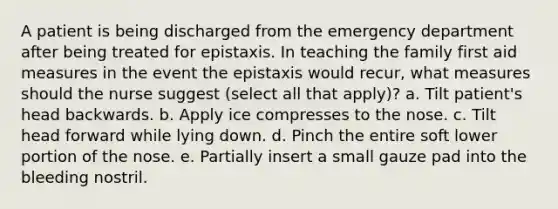 A patient is being discharged from the emergency department after being treated for epistaxis. In teaching the family first aid measures in the event the epistaxis would recur, what measures should the nurse suggest (select all that apply)? a. Tilt patient's head backwards. b. Apply ice compresses to the nose. c. Tilt head forward while lying down. d. Pinch the entire soft lower portion of the nose. e. Partially insert a small gauze pad into the bleeding nostril.