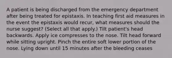 A patient is being discharged from the emergency department after being treated for epistaxis. In teaching first aid measures in the event the epistaxis would recur, what measures should the nurse suggest? (Select all that apply.) Tilt patient's head backwards. Apply ice compresses to the nose. Tilt head forward while sitting upright. Pinch the entire soft lower portion of the nose. Lying down until 15 minutes after the bleeding ceases