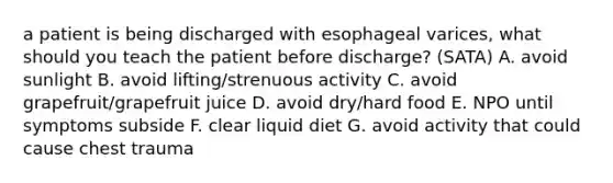 a patient is being discharged with esophageal varices, what should you teach the patient before discharge? (SATA) A. avoid sunlight B. avoid lifting/strenuous activity C. avoid grapefruit/grapefruit juice D. avoid dry/hard food E. NPO until symptoms subside F. clear liquid diet G. avoid activity that could cause chest trauma