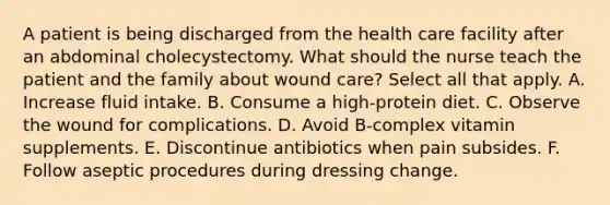 A patient is being discharged from the health care facility after an abdominal cholecystectomy. What should the nurse teach the patient and the family about wound care? Select all that apply. A. Increase fluid intake. B. Consume a high-protein diet. C. Observe the wound for complications. D. Avoid B-complex vitamin supplements. E. Discontinue antibiotics when pain subsides. F. Follow aseptic procedures during dressing change.