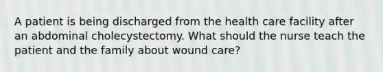 A patient is being discharged from the health care facility after an abdominal cholecystectomy. What should the nurse teach the patient and the family about wound care?