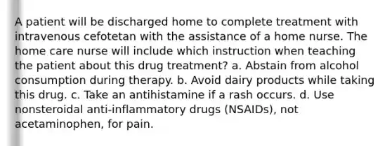 A patient will be discharged home to complete treatment with intravenous cefotetan with the assistance of a home nurse. The home care nurse will include which instruction when teaching the patient about this drug treatment? a. Abstain from alcohol consumption during therapy. b. Avoid dairy products while taking this drug. c. Take an antihistamine if a rash occurs. d. Use nonsteroidal anti-inflammatory drugs (NSAIDs), not acetaminophen, for pain.