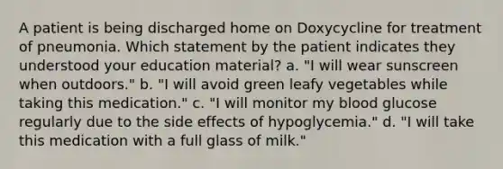 A patient is being discharged home on Doxycycline for treatment of pneumonia. Which statement by the patient indicates they understood your education material? a. "I will wear sunscreen when outdoors." b. "I will avoid green leafy vegetables while taking this medication." c. "I will monitor my blood glucose regularly due to the side effects of hypoglycemia." d. "I will take this medication with a full glass of milk."