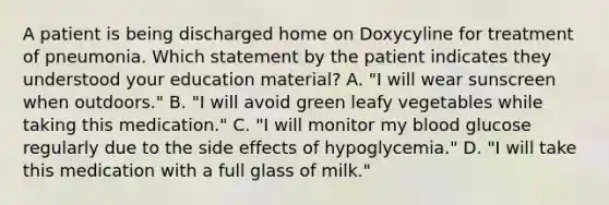 A patient is being discharged home on Doxycyline for treatment of pneumonia. Which statement by the patient indicates they understood your education material? A. "I will wear sunscreen when outdoors." B. "I will avoid green leafy vegetables while taking this medication." C. "I will monitor my blood glucose regularly due to the side effects of hypoglycemia." D. "I will take this medication with a full glass of milk."