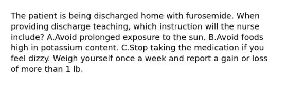 The patient is being discharged home with furosemide. When providing discharge teaching, which instruction will the nurse include? A.Avoid prolonged exposure to the sun. B.Avoid foods high in potassium content. C.Stop taking the medication if you feel dizzy. Weigh yourself once a week and report a gain or loss of more than 1 lb.