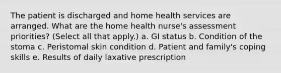 The patient is discharged and home health services are arranged. What are the home health nurse's assessment priorities? (Select all that apply.) a. GI status b. Condition of the stoma c. Peristomal skin condition d. Patient and family's coping skills e. Results of daily laxative prescription