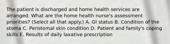 The patient is discharged and home health services are arranged. What are the home health nurse's assessment priorities? (Select all that apply.) A. GI status B. Condition of the stoma C. Peristomal skin condition D. Patient and family's coping skills E. Results of daily laxative prescription