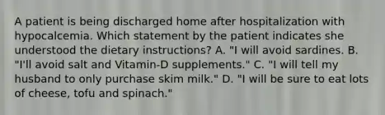 A patient is being discharged home after hospitalization with hypocalcemia. Which statement by the patient indicates she understood the dietary instructions? A. "I will avoid sardines. B. "I'll avoid salt and Vitamin-D supplements." C. "I will tell my husband to only purchase skim milk." D. "I will be sure to eat lots of cheese, tofu and spinach."