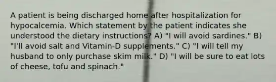 A patient is being discharged home after hospitalization for hypocalcemia. Which statement by the patient indicates she understood the dietary instructions? A) "I will avoid sardines." B) "I'll avoid salt and Vitamin-D supplements." C) "I will tell my husband to only purchase skim milk." D) "I will be sure to eat lots of cheese, tofu and spinach."