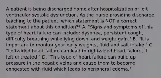 A patient is being discharged home after hospitalization of left ventricular systolic dysfunction. As the nurse providing discharge teaching to the patient, which statement is NOT a correct statement about this condition?* A. "Signs and symptoms of this type of heart failure can include: dyspnea, persistent cough, difficulty breathing while lying down, and weight gain." B. "It is important to monitor your daily weights, fluid and salt intake." C. "Left-sided heart failure can lead to right-sided heart failure, if left untreated." D. "This type of heart failure can build up pressure in the hepatic veins and cause them to become congested with fluid which leads to peripheral edema."