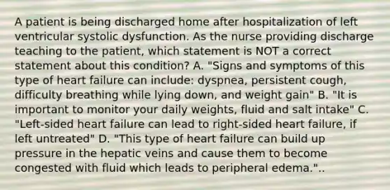 A patient is being discharged home after hospitalization of left ventricular systolic dysfunction. As the nurse providing discharge teaching to the patient, which statement is NOT a correct statement about this condition? A. "Signs and symptoms of this type of heart failure can include: dyspnea, persistent cough, difficulty breathing while lying down, and weight gain" B. "It is important to monitor your daily weights, fluid and salt intake" C. "Left-sided heart failure can lead to right-sided heart failure, if left untreated" D. "This type of heart failure can build up pressure in the hepatic veins and cause them to become congested with fluid which leads to peripheral edema."..