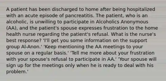 A patient has been discharged to home after being hospitalized with an acute episode of pancreatitis. The patient, who is an alcoholic, is unwilling to participate in Alcoholics Anonymous (AA), and the patient's spouse expresses frustration to the home health nurse regarding the patient's refusal. What is the nurse's best response? 'I'll get you some information on the support group Al-Anon.' 'Keep mentioning the AA meetings to your spouse on a regular basis.' 'Tell me more about your frustration with your spouse's refusal to participate in AA.' 'Your spouse will sign up for the meetings only when he is ready to deal with his problem.'