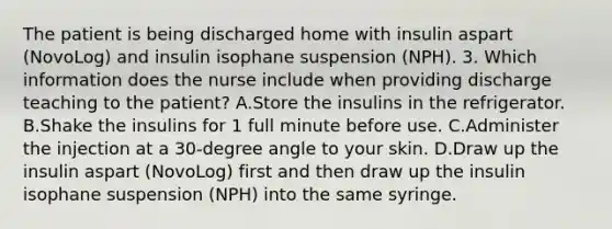 The patient is being discharged home with insulin aspart (NovoLog) and insulin isophane suspension (NPH). 3. Which information does the nurse include when providing discharge teaching to the patient? A.Store the insulins in the refrigerator. B.Shake the insulins for 1 full minute before use. C.Administer the injection at a 30-degree angle to your skin. D.Draw up the insulin aspart (NovoLog) first and then draw up the insulin isophane suspension (NPH) into the same syringe.