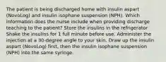 The patient is being discharged home with insulin aspart (NovoLog) and insulin isophane suspension (NPH). Which information does the nurse include when providing discharge teaching to the patient? Store the insulins in the refrigerator Shake the insulins for 1 full minute before use. Administer the injection at a 30-degree angle to your skin. Draw up the insulin aspart (NovoLog) first, then the insulin isophane suspension (NPH) into the same syringe.