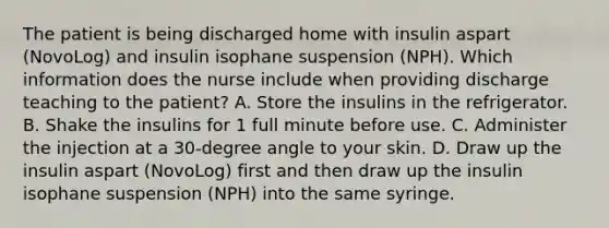 The patient is being discharged home with insulin aspart (NovoLog) and insulin isophane suspension (NPH). Which information does the nurse include when providing discharge teaching to the patient? A. Store the insulins in the refrigerator. B. Shake the insulins for 1 full minute before use. C. Administer the injection at a 30-degree angle to your skin. D. Draw up the insulin aspart (NovoLog) first and then draw up the insulin isophane suspension (NPH) into the same syringe.