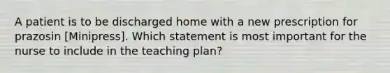 A patient is to be discharged home with a new prescription for prazosin [Minipress]. Which statement is most important for the nurse to include in the teaching plan?