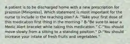 A patient is to be discharged home with a new prescription for prazosin [Minipress]. Which statement is most important for the nurse to include in the teaching plan? A- "Take your first dose of this medication first thing in the morning." B-"Be sure to wear a Medic Alert bracelet while taking this medication." C-"You should move slowly from a sitting to a standing position." D-"You should increase your intake of fresh fruits and vegetables."