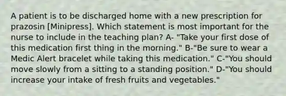 A patient is to be discharged home with a new prescription for prazosin [Minipress]. Which statement is most important for the nurse to include in the teaching plan? A- "Take your first dose of this medication first thing in the morning." B-"Be sure to wear a Medic Alert bracelet while taking this medication." C-"You should move slowly from a sitting to a standing position." D-"You should increase your intake of fresh fruits and vegetables."