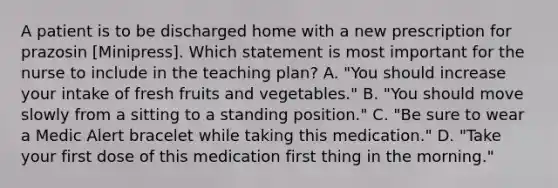 A patient is to be discharged home with a new prescription for prazosin [Minipress]. Which statement is most important for the nurse to include in the teaching plan? A. "You should increase your intake of fresh fruits and vegetables." B. "You should move slowly from a sitting to a standing position." C. "Be sure to wear a Medic Alert bracelet while taking this medication." D. "Take your first dose of this medication first thing in the morning."