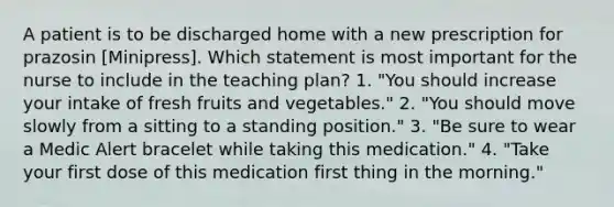 A patient is to be discharged home with a new prescription for prazosin [Minipress]. Which statement is most important for the nurse to include in the teaching plan? 1. "You should increase your intake of fresh fruits and vegetables." 2. "You should move slowly from a sitting to a standing position." 3. "Be sure to wear a Medic Alert bracelet while taking this medication." 4. "Take your first dose of this medication first thing in the morning."