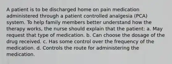 A patient is to be discharged home on pain medication administered through a patient controlled analgesia (PCA) system. To help family members better understand how the therapy works, the nurse should explain that the patient: a. May request that type of medication. b. Can choose the dosage of the drug received. c. Has some control over the frequency of the medication. d. Controls the route for administering the medication.