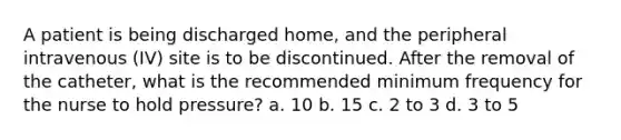 A patient is being discharged home, and the peripheral intravenous (IV) site is to be discontinued. After the removal of the catheter, what is the recommended minimum frequency for the nurse to hold pressure? a. 10 b. 15 c. 2 to 3 d. 3 to 5