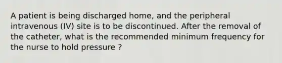 A patient is being discharged home, and the peripheral intravenous (IV) site is to be discontinued. After the removal of the catheter, what is the recommended minimum frequency for the nurse to hold pressure ?